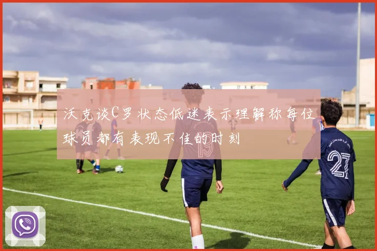 沃克谈C罗状态低迷表示理解称每位球员都有表现不佳的时刻