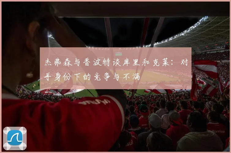 杰弗森与香波特谈库里和克莱：对手身份下的竞争与不满
