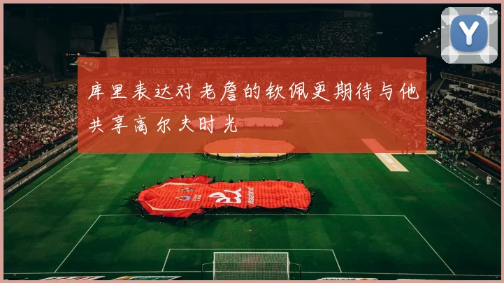 库里表达对老詹的钦佩更期待与他共享高尔夫时光