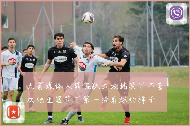火箭媒体人调侃狄龙太搞笑了不喜欢他坐篮筐下第一排看球的样子