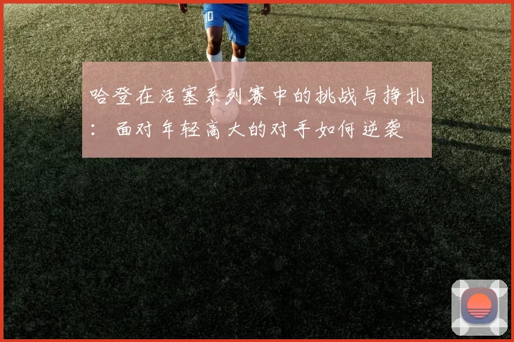 哈登在活塞系列赛中的挑战与挣扎：面对年轻高大的对手如何逆袭