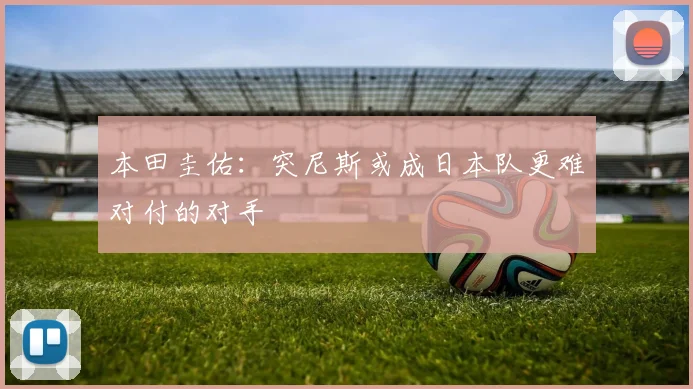 本田圭佑：突尼斯或成日本队更难对付的对手