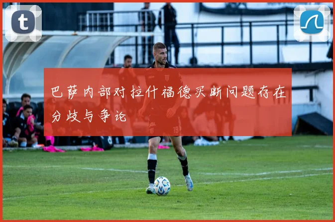 巴萨内部对拉什福德买断问题存在分歧与争论