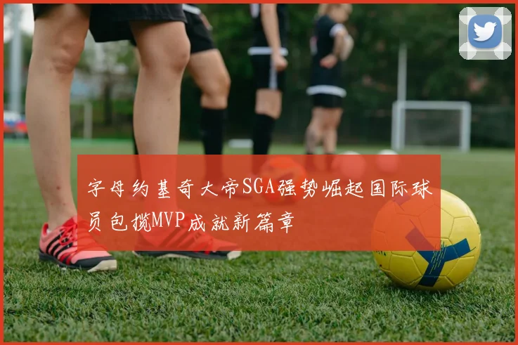 字母约基奇大帝SGA强势崛起国际球员包揽MVP成就新篇章