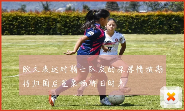 欧文表达对骑士队友的深厚情谊期待归国后重聚畅聊旧时光