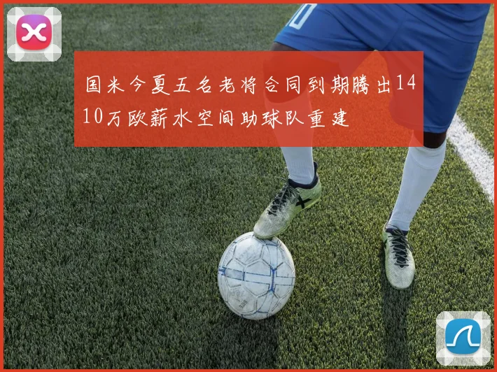 国米今夏五名老将合同到期腾出1410万欧薪水空间助球队重建
