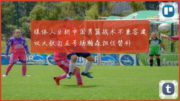 媒体人分析中国男篮战术不兼容建议大秋打五号杨瀚森担任替补