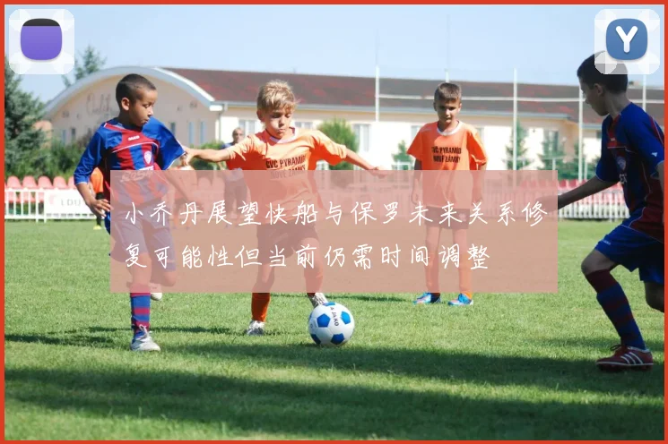 小乔丹展望快船与保罗未来关系修复可能性但当前仍需时间调整