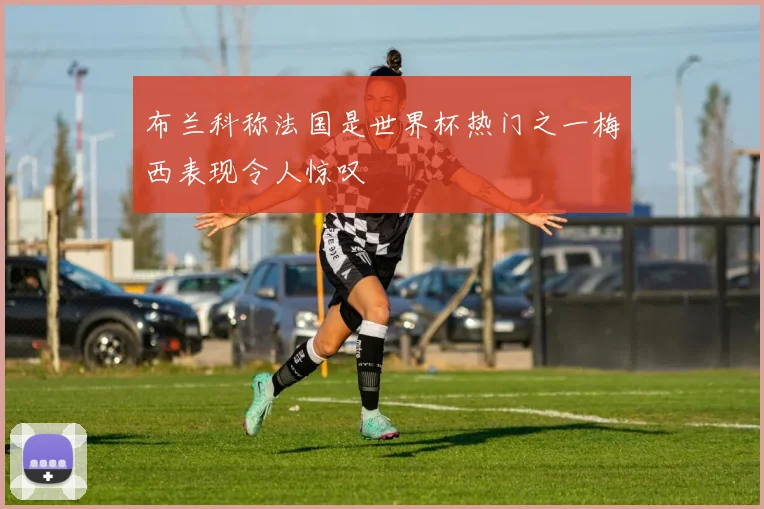 布兰科称法国是世界杯热门之一梅西表现令人惊叹