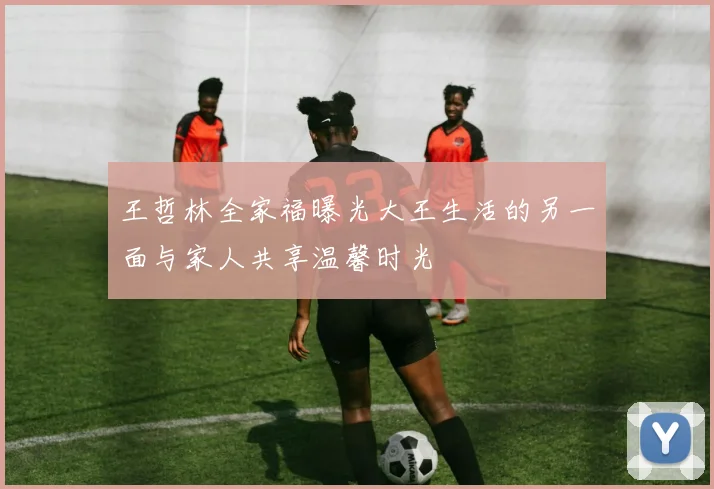 王哲林全家福曝光大王生活的另一面与家人共享温馨时光