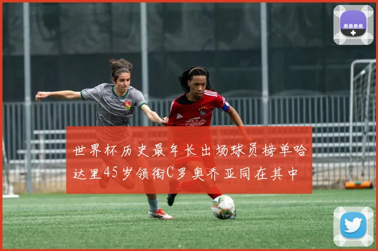 世界杯历史最年长出场球员榜单哈达里45岁领衔C罗奥乔亚同在其中