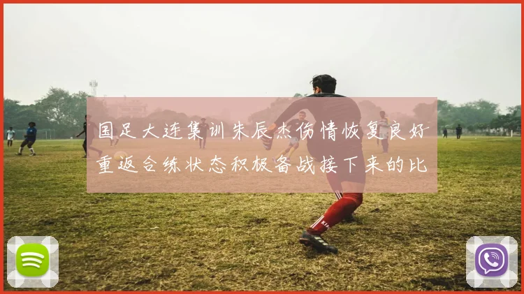 国足大连集训朱辰杰伤情恢复良好重返合练状态积极备战接下来的比赛