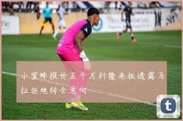 小蜜蜂报价五千万科隆老板透露马拉拒绝转会意向
