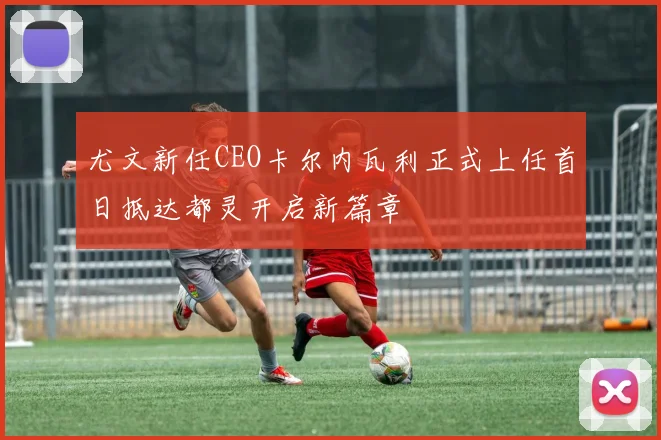 尤文新任CEO卡尔内瓦利正式上任首日抵达都灵开启新篇章