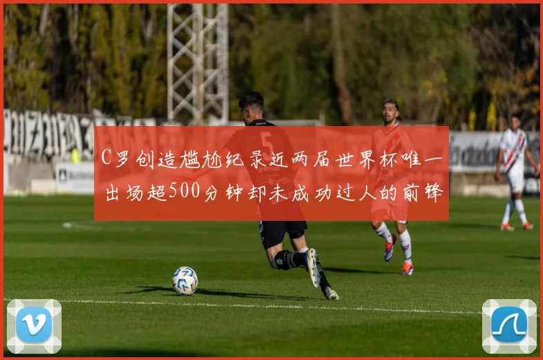 C罗创造尴尬纪录近两届世界杯唯一出场超500分钟却未成功过人的前锋
