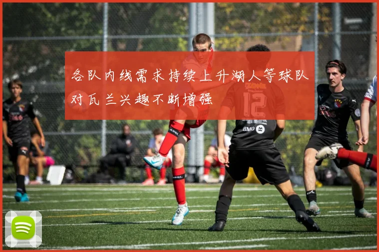 各队内线需求持续上升湖人等球队对瓦兰兴趣不断增强