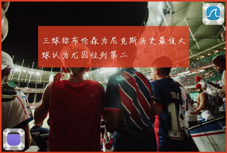 三球称布伦森为尼克斯历史最佳大球认为尤因位列第二