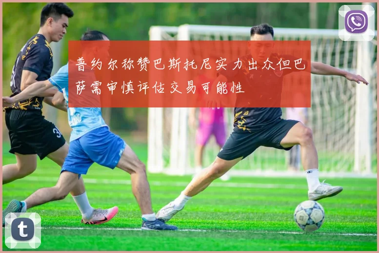 普约尔称赞巴斯托尼实力出众但巴萨需审慎评估交易可能性
