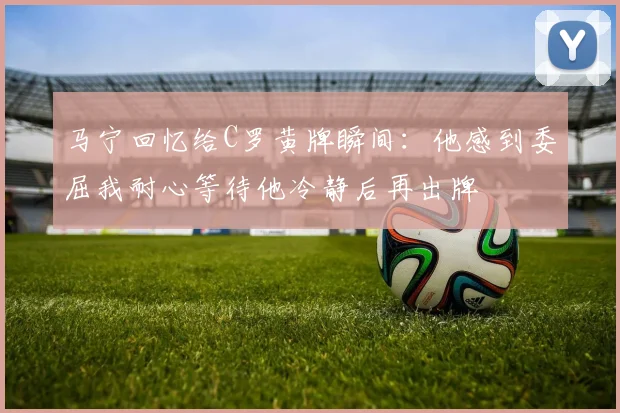 马宁回忆给C罗黄牌瞬间：他感到委屈我耐心等待他冷静后再出牌