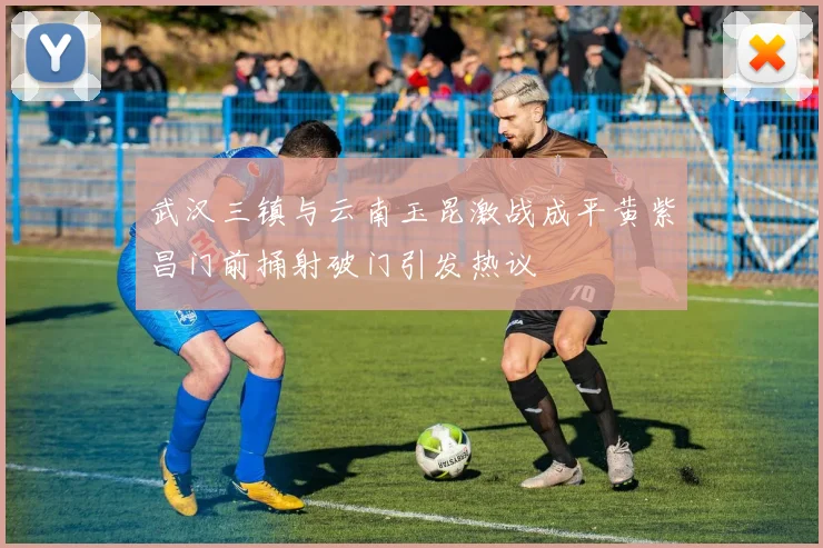 武汉三镇与云南玉昆激战成平黄紫昌门前捅射破门引发热议