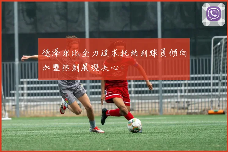 德泽尔比全力追求托纳利球员倾向加盟热刺展现决心