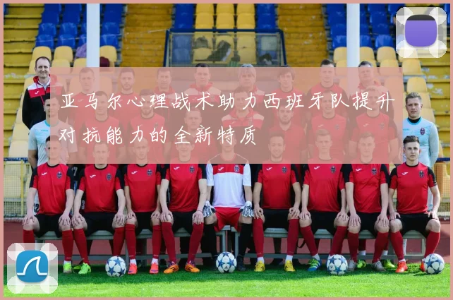 亚马尔心理战术助力西班牙队提升对抗能力的全新特质