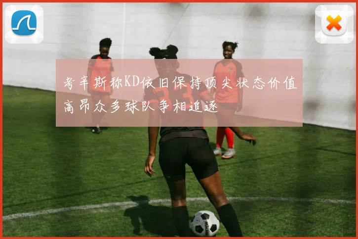 考辛斯称KD依旧保持顶尖状态价值高昂众多球队争相追逐